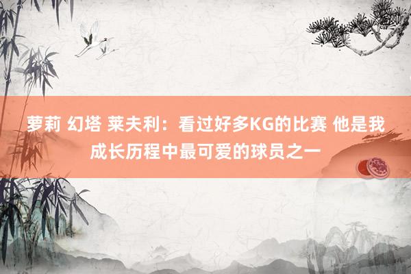 萝莉 幻塔 莱夫利：看过好多KG的比赛 他是我成长历程中最可爱的球员之一