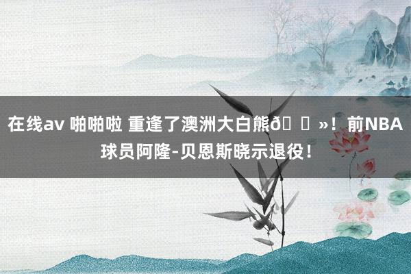 在线av 啪啪啦 重逢了澳洲大白熊🐻！前NBA球员阿隆-贝恩斯晓示退役！