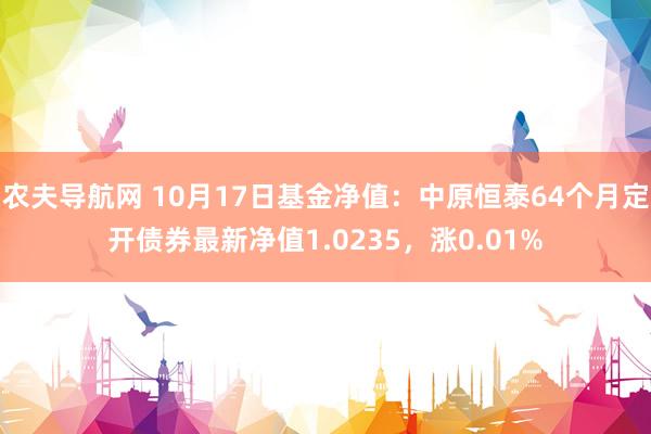 农夫导航网 10月17日基金净值：中原恒泰64个月定开债券最新净值1.0235，涨0.01%