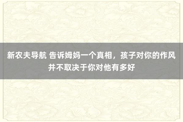 新农夫导航 告诉姆妈一个真相，孩子对你的作风并不取决于你对他有多好