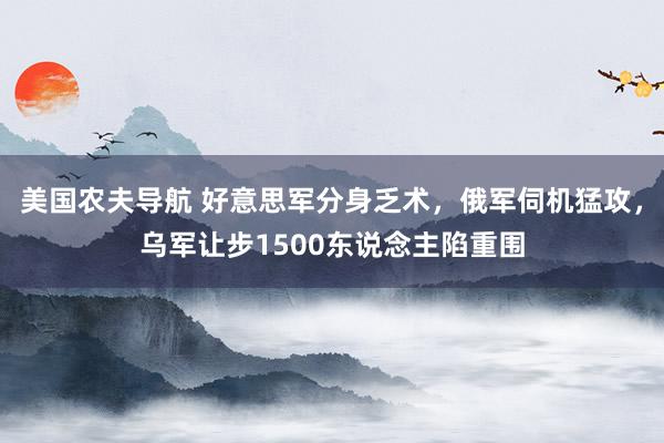 美国农夫导航 好意思军分身乏术，俄军伺机猛攻，乌军让步1500东说念主陷重围