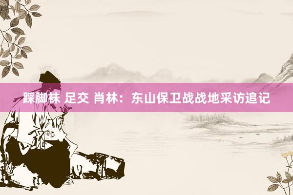 踩脚袜 足交 肖林：东山保卫战战地采访追记
