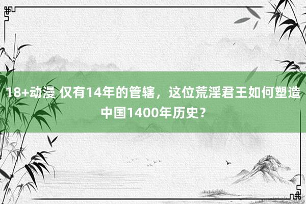 18+动漫 仅有14年的管辖，这位荒淫君王如何塑造中国1400年历史？
