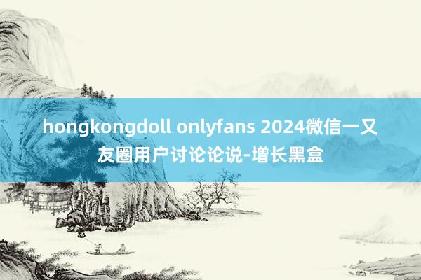 hongkongdoll onlyfans 2024微信一又友圈用户讨论论说-增长黑盒