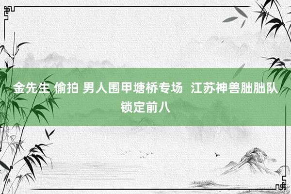 金先生 偷拍 男人围甲塘桥专场  江苏神兽朏朏队锁定前八