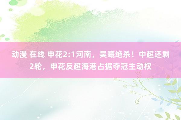 动漫 在线 申花2:1河南，吴曦绝杀！中超还剩2轮，申花反超海港占据夺冠主动权