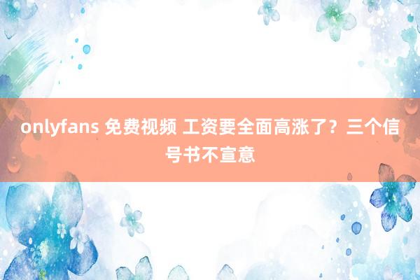 onlyfans 免费视频 工资要全面高涨了？三个信号书不宣意