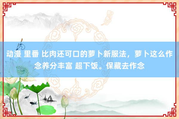 动漫 里番 比肉还可口的萝卜新服法，萝卜这么作念养分丰富 超下饭。保藏去作念