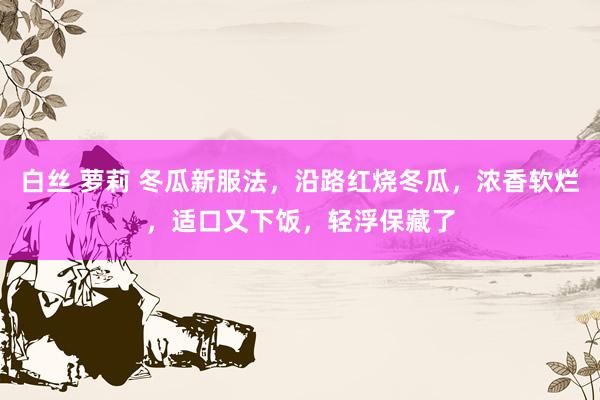 白丝 萝莉 冬瓜新服法，沿路红烧冬瓜，浓香软烂，适口又下饭，轻浮保藏了