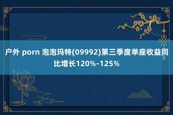 户外 porn 泡泡玛特(09992)第三季度举座收益同比增长120%-125%