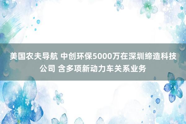 美国农夫导航 中创环保5000万在深圳缔造科技公司 含多项新动力车关系业务