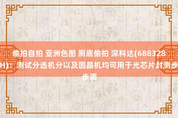 偷拍自拍 亚洲色图 厕底偷拍 深科达(688328.SH)：测试分选机分以及固晶机均可用于光芯片封测步调