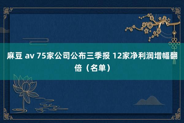 麻豆 av 75家公司公布三季报 12家净利润增幅翻倍（名单）