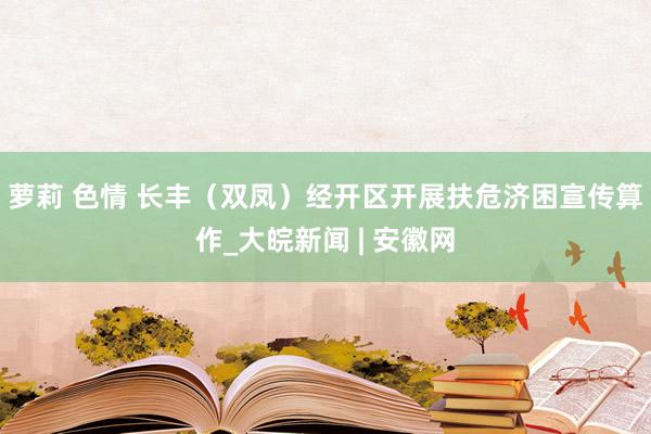 萝莉 色情 长丰（双凤）经开区开展扶危济困宣传算作_大皖新闻 | 安徽网