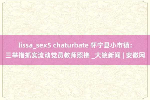 lissa_sex5 chaturbate 怀宁县小市镇：三举措抓实流动党员教师照拂 _大皖新闻 | 安徽网