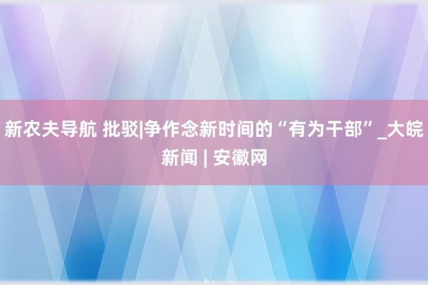 新农夫导航 批驳|争作念新时间的“有为干部”_大皖新闻 | 安徽网