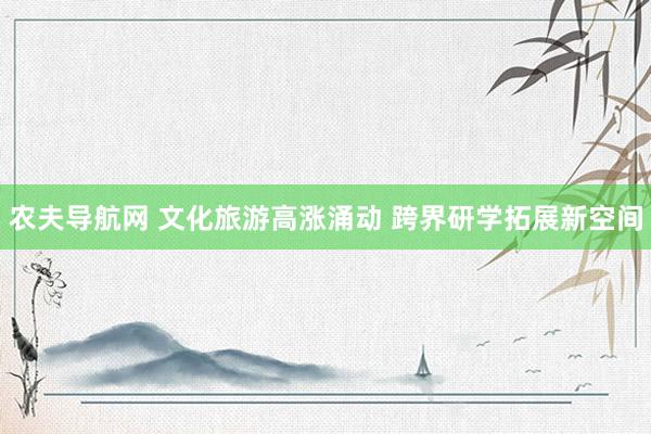 农夫导航网 文化旅游高涨涌动 跨界研学拓展新空间