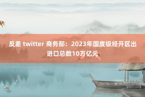 反差 twitter 商务部：2023年国度级经开区出进口总数10万亿元