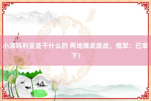 小泽玛利亚是干什么的 两地爆发激战，俄军：已拿下！