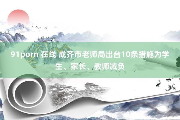 91porn 在线 成齐市老师局出台10条措施为学生、家长、教师减负
