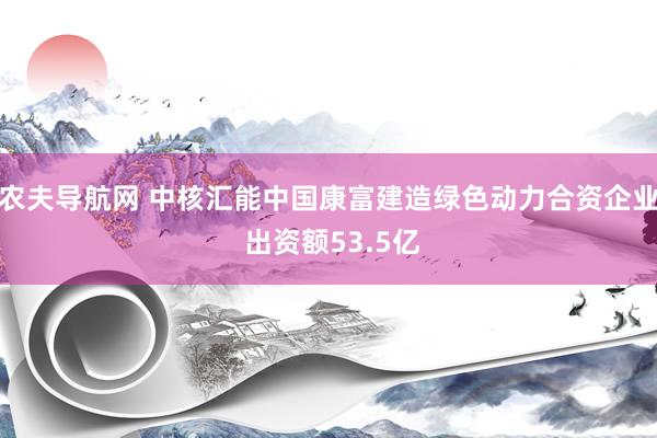 农夫导航网 中核汇能中国康富建造绿色动力合资企业 出资额53.5亿