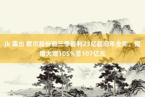 jk 露出 歌尔股份前三季盈利23亿超旧年全年，短借大增105%至107亿元