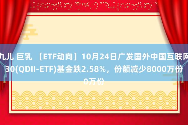九儿 巨乳 【ETF动向】10月24日广发国外中国互联网30(QDII-ETF)基金跌2.58%，份额减少8000万份