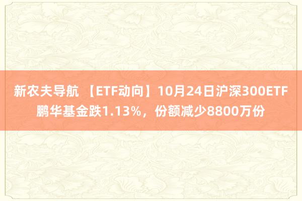 新农夫导航 【ETF动向】10月24日沪深300ETF鹏华基金跌1.13%，份额减少8800万份