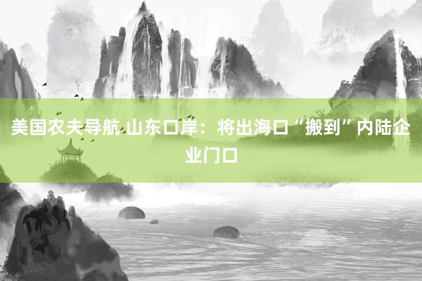 美国农夫导航 山东口岸：将出海口“搬到”内陆企业门口