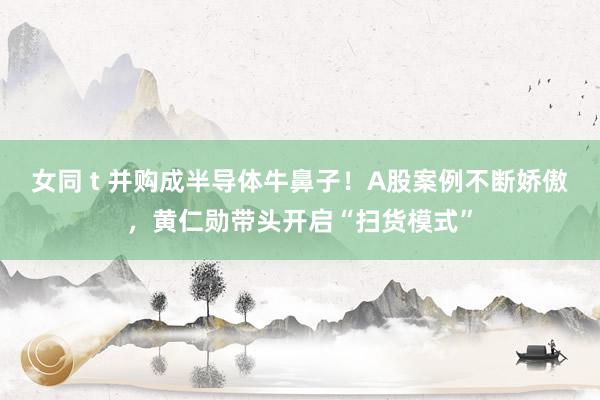 女同 t 并购成半导体牛鼻子！A股案例不断娇傲，黄仁勋带头开启“扫货模式”