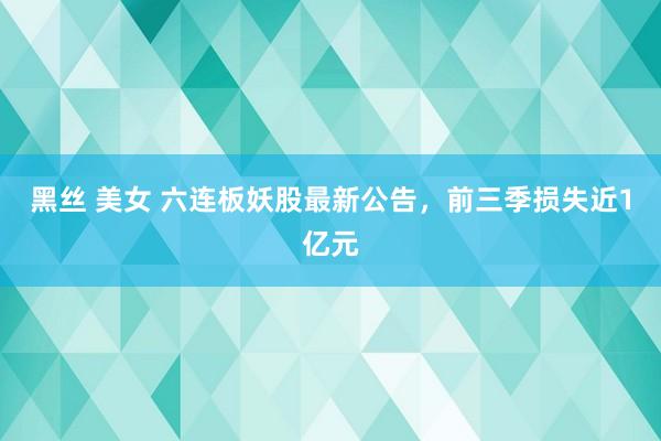 黑丝 美女 六连板妖股最新公告，前三季损失近1亿元