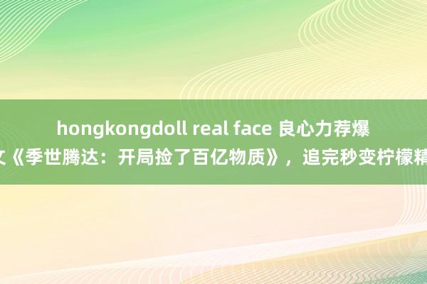 hongkongdoll real face 良心力荐爆文《季世腾达：开局捡了百亿物质》，追完秒变柠檬精！