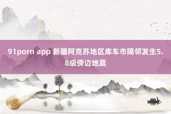 91porn app 新疆阿克苏地区库车市隔邻发生5.8级傍边地震
