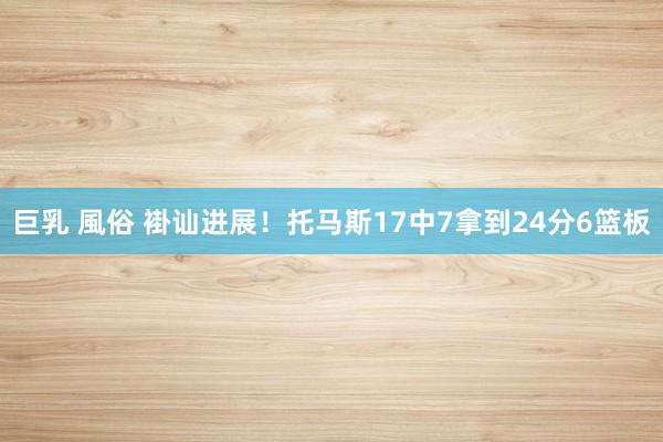 巨乳 風俗 褂讪进展！托马斯17中7拿到24分6篮板