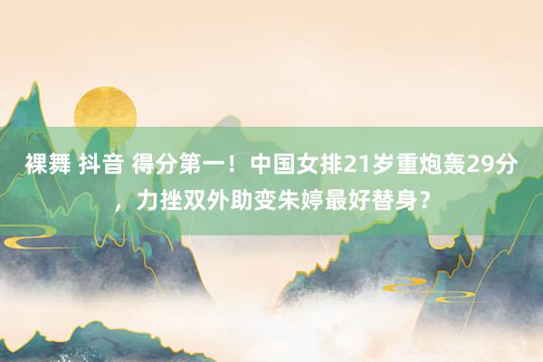 裸舞 抖音 得分第一！中国女排21岁重炮轰29分，力挫双外助变朱婷最好替身？