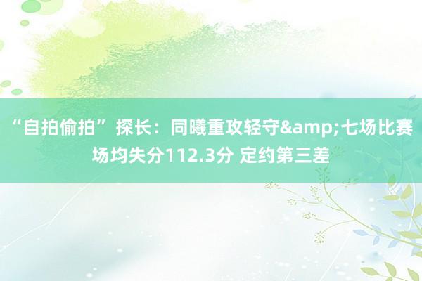 “自拍偷拍” 探长：同曦重攻轻守&七场比赛场均失分112.3分 定约第三差