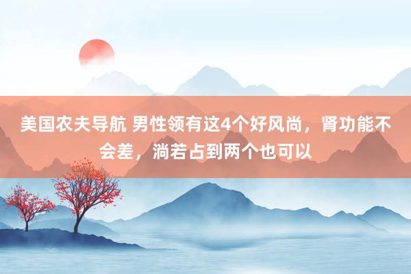 美国农夫导航 男性领有这4个好风尚，肾功能不会差，淌若占到两个也可以