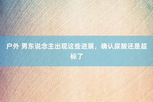 户外 男东说念主出现这些进展，确认尿酸还是超标了