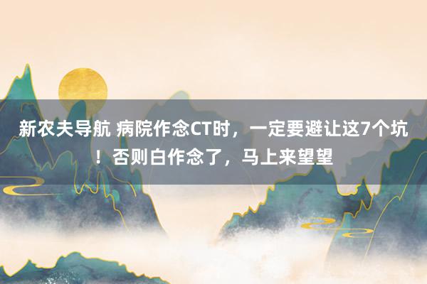 新农夫导航 病院作念CT时，一定要避让这7个坑！否则白作念了，马上来望望