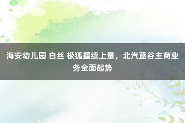 海安幼儿园 白丝 极狐握续上量，北汽蓝谷主商业务全面起势