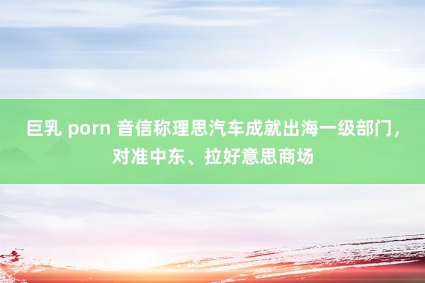 巨乳 porn 音信称理思汽车成就出海一级部门，对准中东、拉好意思商场