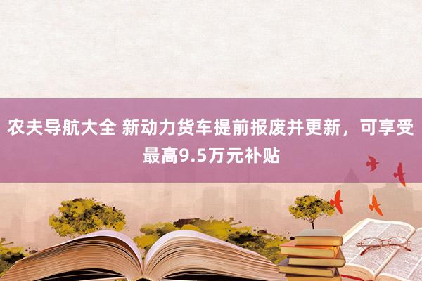 农夫导航大全 新动力货车提前报废并更新，可享受最高9.5万元补贴