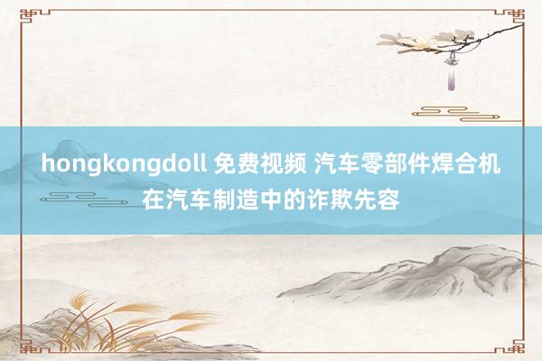 hongkongdoll 免费视频 汽车零部件焊合机在汽车制造中的诈欺先容