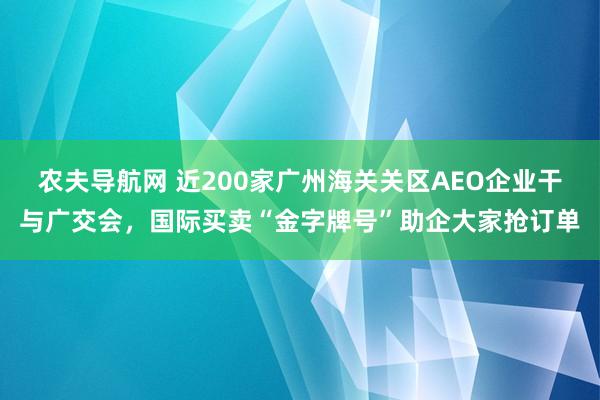 农夫导航网 近200家广州海关关区AEO企业干与广交会，国际买卖“金字牌号”助企大家抢订单