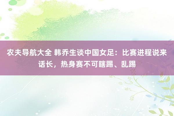 农夫导航大全 韩乔生谈中国女足：比赛进程说来话长，热身赛不可瞎踢、乱踢