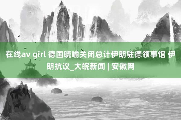 在线av girl 德国晓喻关闭总计伊朗驻德领事馆 伊朗抗议_大皖新闻 | 安徽网