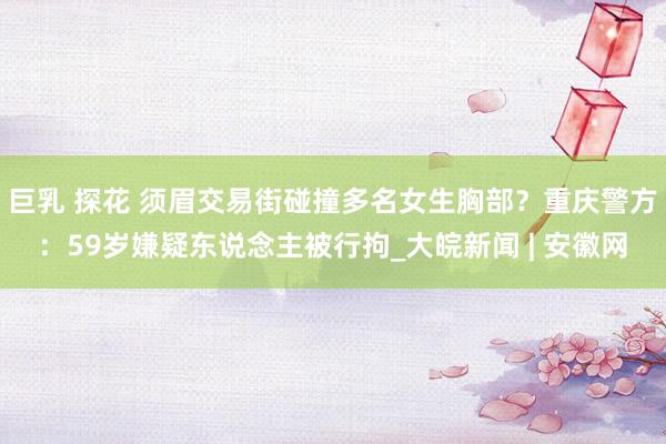 巨乳 探花 须眉交易街碰撞多名女生胸部？重庆警方：59岁嫌疑东说念主被行拘_大皖新闻 | 安徽网