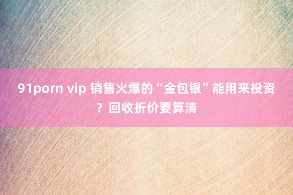 91porn vip 销售火爆的“金包银”能用来投资？回收折价要算清