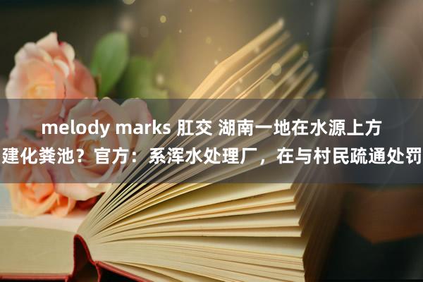 melody marks 肛交 湖南一地在水源上方建化粪池？官方：系浑水处理厂，在与村民疏通处罚