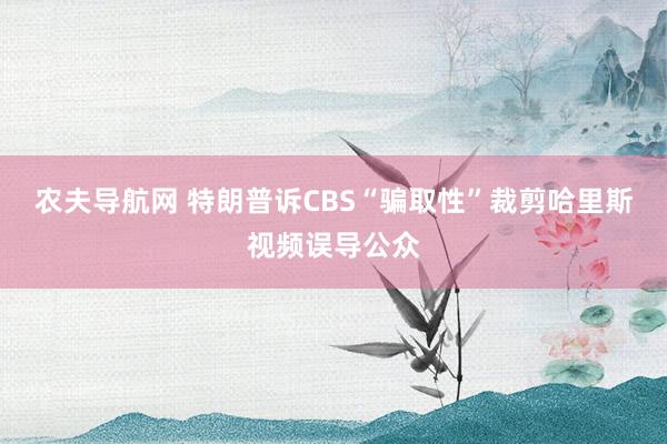 农夫导航网 特朗普诉CBS“骗取性”裁剪哈里斯视频误导公众